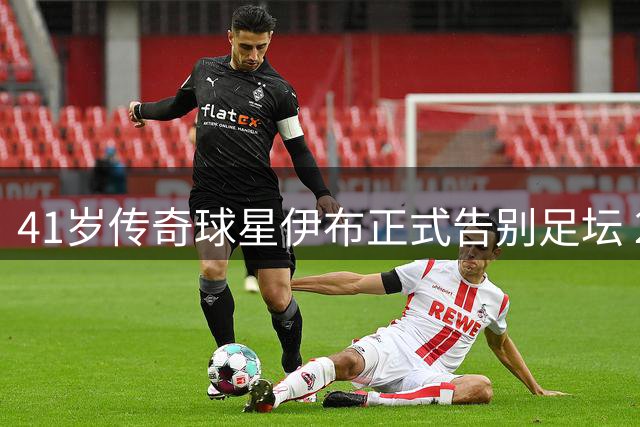 41岁传奇球星伊布正式告别足坛 24年职业生涯落幕
